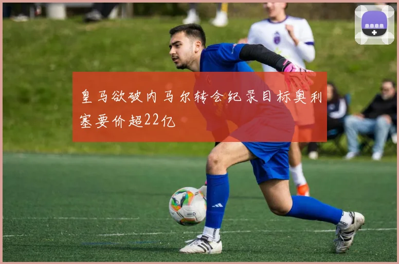 皇马欲破内马尔转会纪录目标奥利塞要价超22亿