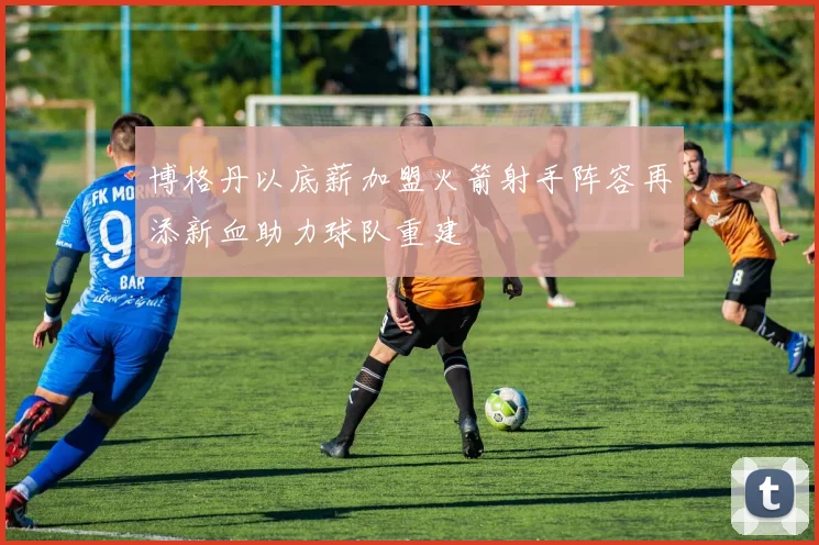 博格丹以底薪加盟火箭射手阵容再添新血助力球队重建