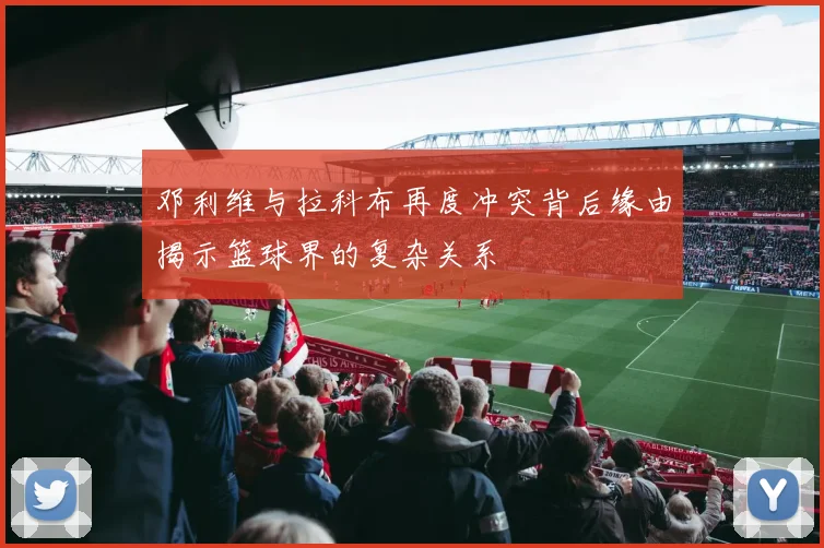 邓利维与拉科布再度冲突背后缘由揭示篮球界的复杂关系