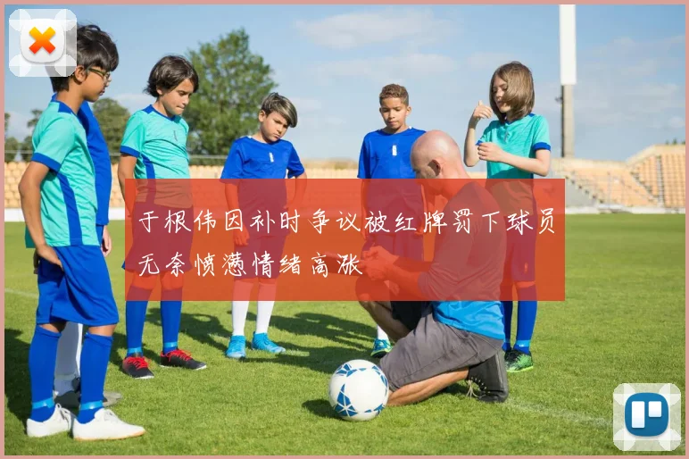 于根伟因补时争议被红牌罚下球员无奈愤懑情绪高涨