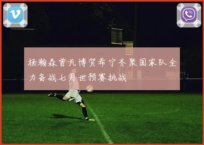 杨瀚森曾凡博贺希宁齐聚国家队全力备战七月世预赛挑战