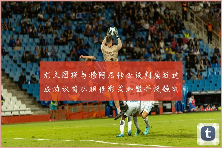 尤文图斯与穆阿尼转会谈判接近达成协议将以租借形式加盟并设强制买断条款