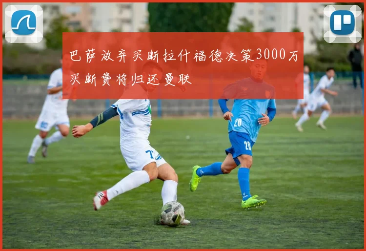 巴萨放弃买断拉什福德决策3000万买断费将归还曼联